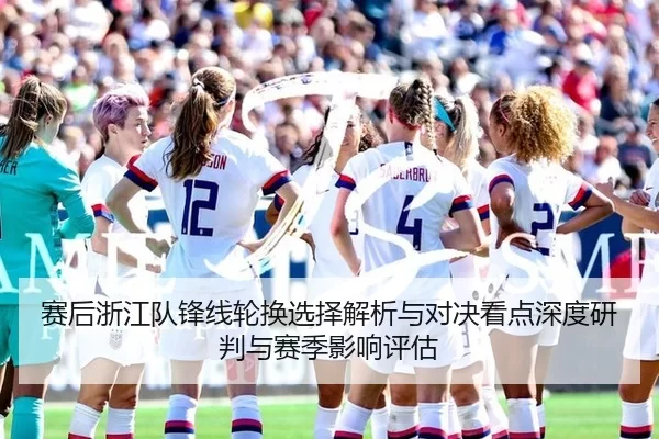 赛后浙江队锋线轮换选择解析与对决看点深度研判与赛季影响评估